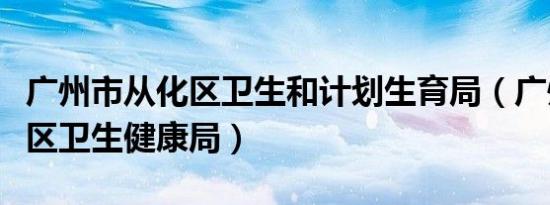 广州市从化区卫生和计划生育局（广州市从化区卫生健康局）