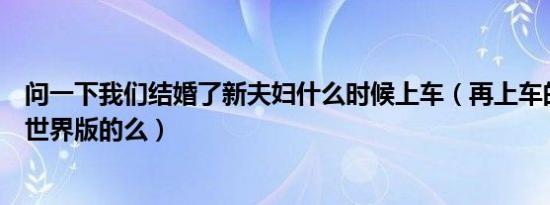 问一下我们结婚了新夫妇什么时候上车（再上车的夫妇就是世界版的么）