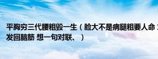 平胸穷三代腰粗毁一生（脸大不是病腿粗要人命 求大学生们发回脑筋 想一句对联、）