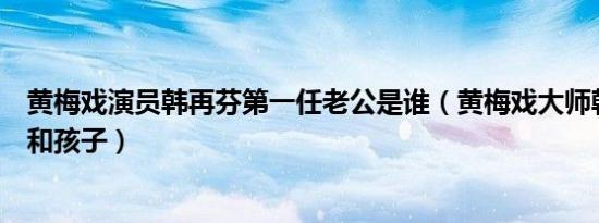 黄梅戏演员韩再芬第一任老公是谁（黄梅戏大师韩再芬老公和孩子）