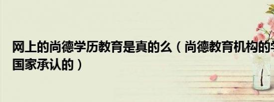 网上的尚德学历教育是真的么（尚德教育机构的学历是不是国家承认的）