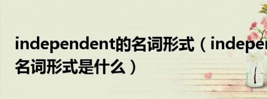 independent的名词形式（independent的名词形式是什么）