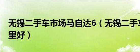 无锡二手车市场马自达6（无锡二手车市场哪里好）