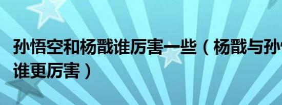 孙悟空和杨戬谁厉害一些（杨戬与孙悟空到底谁更厉害）