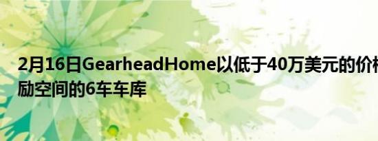 2月16日GearheadHome以低于40万美元的价格提供带奖励空间的6车车库