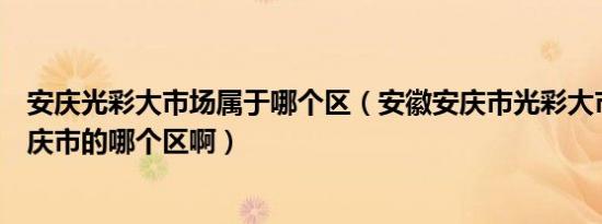 安庆光彩大市场属于哪个区（安徽安庆市光彩大市场是在安庆市的哪个区啊）