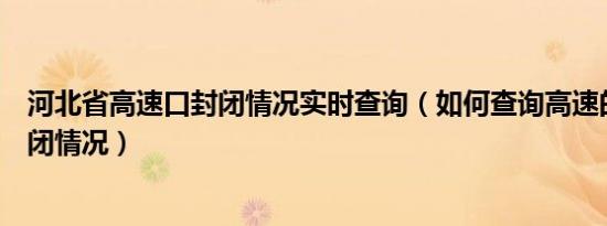 河北省高速口封闭情况实时查询（如何查询高速的开通和封闭情况）