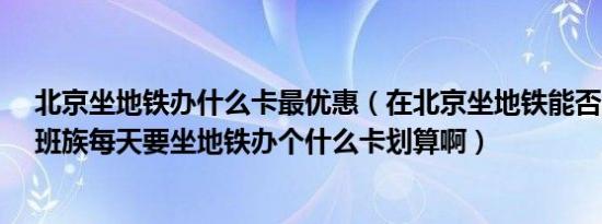 北京坐地铁办什么卡最优惠（在北京坐地铁能否办月卡?上班族每天要坐地铁办个什么卡划算啊）