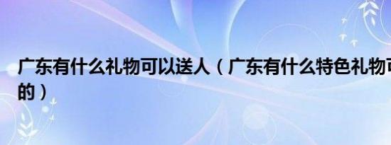 广东有什么礼物可以送人（广东有什么特色礼物可以送朋友的）