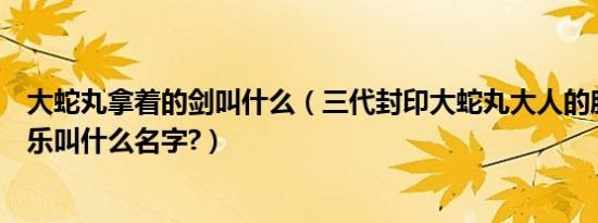 大蛇丸拿着的剑叫什么（三代封印大蛇丸大人的胳膊是的音乐叫什么名字?）