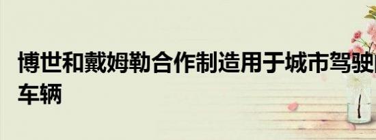 博世和戴姆勒合作制造用于城市驾驶的全自动车辆