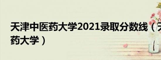 天津中医药大学2021录取分数线（天津中医药大学）