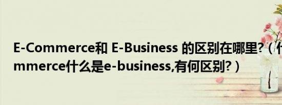 E-Commerce和 E-Business 的区别在哪里?（什么是e-commerce什么是e-business,有何区别?）