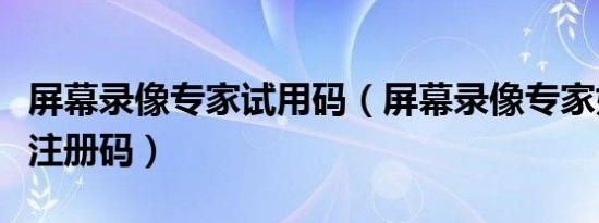 屏幕录像专家试用码（屏幕录像专家如何获取注册码）