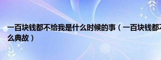 一百块钱都不给我是什么时候的事（一百块钱都不给我是什么典故）