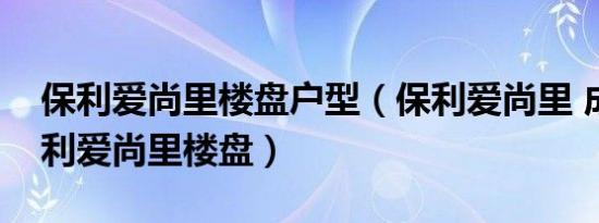 保利爱尚里楼盘户型（保利爱尚里 成都市保利爱尚里楼盘）