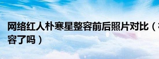 网络红人朴寒星整容前后照片对比（朴寒星整容了吗）