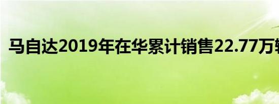 马自达2019年在华累计销售22.77万辆新车