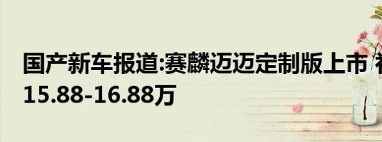 国产新车报道:赛麟迈迈定制版上市 补贴后售15.88-16.88万