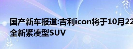 国产新车报道:吉利icon将于10月22日亮相 全新紧凑型SUV