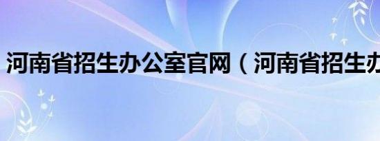 河南省招生办公室官网（河南省招生办公室）