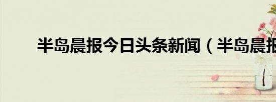 半岛晨报今日头条新闻（半岛晨报）