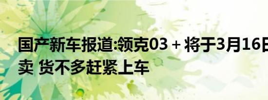 国产新车报道:领克03＋将于3月16日再次开卖 货不多赶紧上车