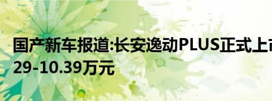 国产新车报道:长安逸动PLUS正式上市 售价7.29-10.39万元