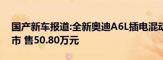 国产新车报道:全新奥迪A6L插电混动正式上市 售50.80万元