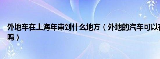 外地车在上海年审到什么地方（外地的汽车可以在上海年审吗）