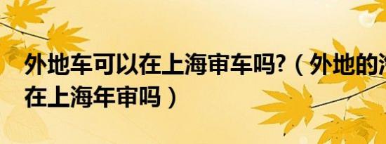 外地车可以在上海审车吗?（外地的汽车可以在上海年审吗）