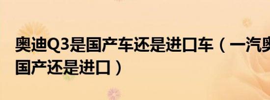 奥迪Q3是国产车还是进口车（一汽奥迪q3是国产还是进口）