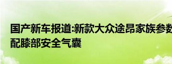 国产新车报道:新款大众途昂家族参数调整 标配膝部安全气囊