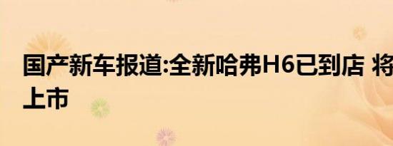 国产新车报道:全新哈弗H6已到店 将于8月底上市