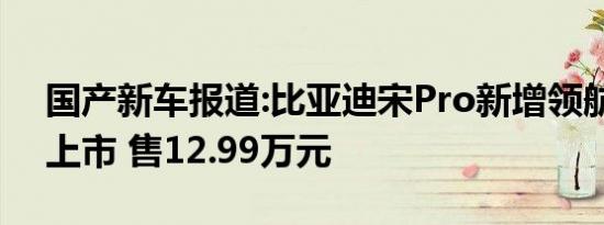 国产新车报道:比亚迪宋Pro新增领航版车型上市 售12.99万元