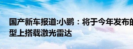 国产新车报道:小鹏：将于今年发布的全新车型上搭载激光雷达