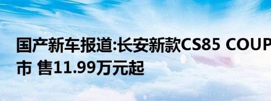 国产新车报道:长安新款CS85 COUPE正式上市 售11.99万元起