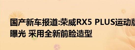 国产新车报道:荣威RX5 PLUS运动版申报图曝光 采用全新前脸造型