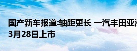 国产新车报道:轴距更长 一汽丰田亚洲狮将于3月28日上市