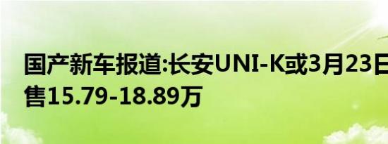 国产新车报道:长安UNI-K或3月23日上市 预售15.79-18.89万