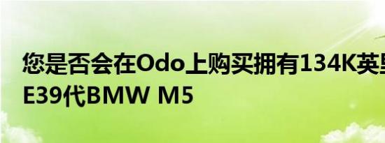 您是否会在Odo上购买拥有134K英里里程的E39代BMW M5