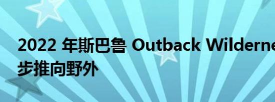 2022 年斯巴鲁 Outback Wilderness 进一步推向野外