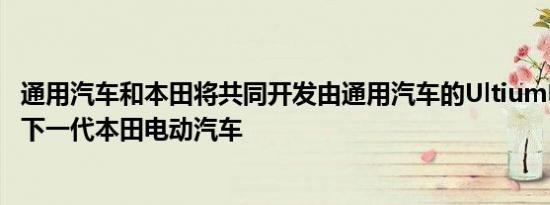 通用汽车和本田将共同开发由通用汽车的Ultium电池供电的下一代本田电动汽车