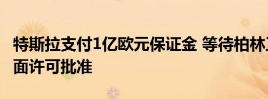 特斯拉支付1亿欧元保证金 等待柏林工厂获全面许可批准