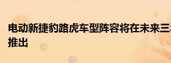 电动新捷豹路虎车型阵容将在未来三年内开始推出