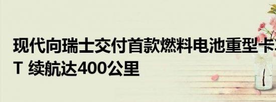 现代向瑞士交付首款燃料电池重型卡车XCIENT 续航达400公里