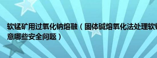 软锰矿用过氧化钠熔融（固体碱熔氧化法处理软锰矿时应注意哪些安全问题）