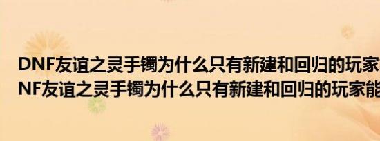 DNF友谊之灵手镯为什么只有新建和回归的玩家能做啊（DNF友谊之灵手镯为什么只有新建和回归的玩家能做啊）