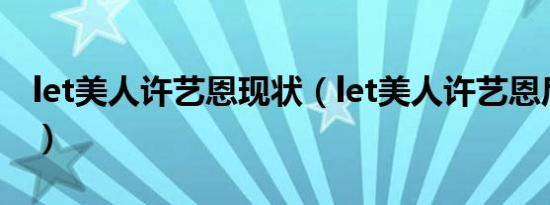 let美人许艺恩现状（let美人许艺恩后续生活）