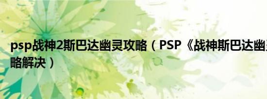 psp战神2斯巴达幽灵攻略（PSP《战神斯巴达幽灵》里的攻略解决）